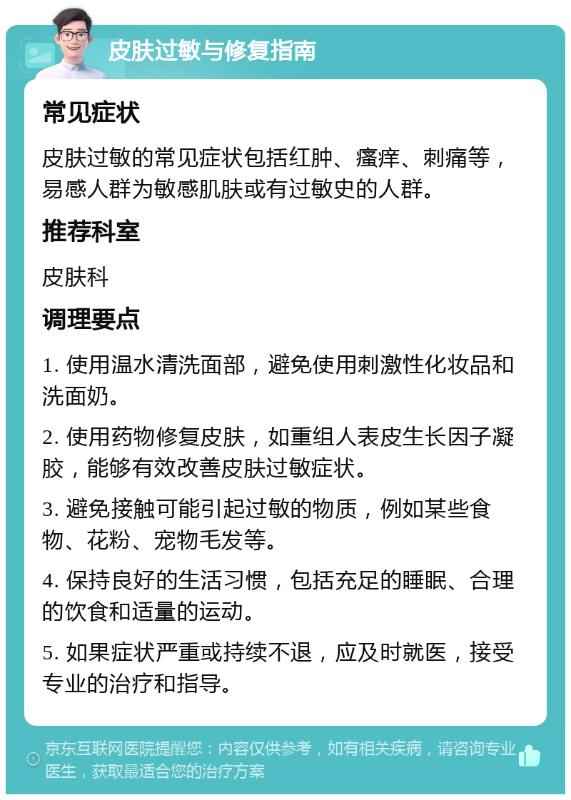 皮肤过敏与修复指南 常见症状 皮肤过敏的常见症状包括红肿、瘙痒、刺痛等，易感人群为敏感肌肤或有过敏史的人群。 推荐科室 皮肤科 调理要点 1. 使用温水清洗面部，避免使用刺激性化妆品和洗面奶。 2. 使用药物修复皮肤，如重组人表皮生长因子凝胶，能够有效改善皮肤过敏症状。 3. 避免接触可能引起过敏的物质，例如某些食物、花粉、宠物毛发等。 4. 保持良好的生活习惯，包括充足的睡眠、合理的饮食和适量的运动。 5. 如果症状严重或持续不退，应及时就医，接受专业的治疗和指导。