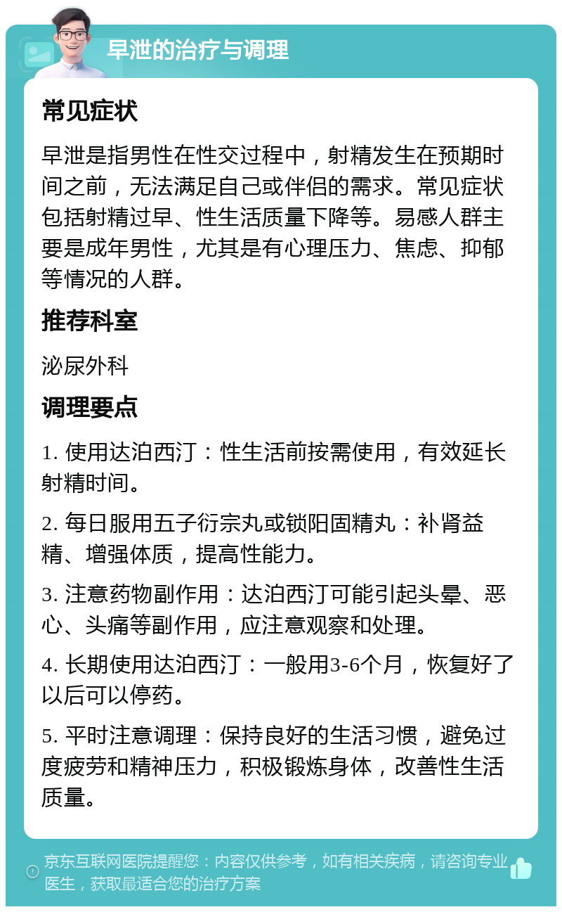 早泄的治疗与调理 常见症状 早泄是指男性在性交过程中，射精发生在预期时间之前，无法满足自己或伴侣的需求。常见症状包括射精过早、性生活质量下降等。易感人群主要是成年男性，尤其是有心理压力、焦虑、抑郁等情况的人群。 推荐科室 泌尿外科 调理要点 1. 使用达泊西汀：性生活前按需使用，有效延长射精时间。 2. 每日服用五子衍宗丸或锁阳固精丸：补肾益精、增强体质，提高性能力。 3. 注意药物副作用：达泊西汀可能引起头晕、恶心、头痛等副作用，应注意观察和处理。 4. 长期使用达泊西汀：一般用3-6个月，恢复好了以后可以停药。 5. 平时注意调理：保持良好的生活习惯，避免过度疲劳和精神压力，积极锻炼身体，改善性生活质量。