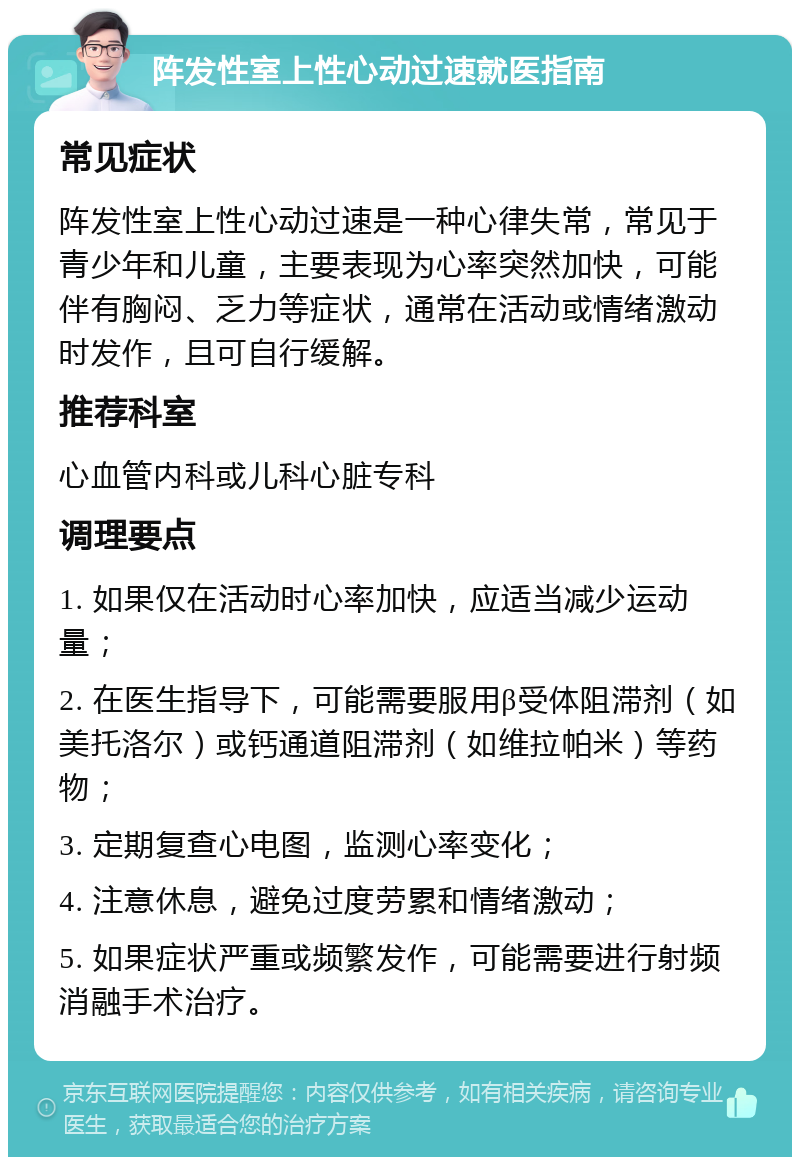 阵发性室上性心动过速就医指南 常见症状 阵发性室上性心动过速是一种心律失常，常见于青少年和儿童，主要表现为心率突然加快，可能伴有胸闷、乏力等症状，通常在活动或情绪激动时发作，且可自行缓解。 推荐科室 心血管内科或儿科心脏专科 调理要点 1. 如果仅在活动时心率加快，应适当减少运动量； 2. 在医生指导下，可能需要服用β受体阻滞剂（如美托洛尔）或钙通道阻滞剂（如维拉帕米）等药物； 3. 定期复查心电图，监测心率变化； 4. 注意休息，避免过度劳累和情绪激动； 5. 如果症状严重或频繁发作，可能需要进行射频消融手术治疗。