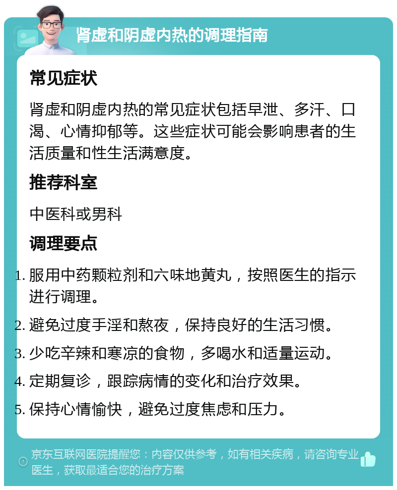 肾虚和阴虚内热的调理指南 常见症状 肾虚和阴虚内热的常见症状包括早泄、多汗、口渴、心情抑郁等。这些症状可能会影响患者的生活质量和性生活满意度。 推荐科室 中医科或男科 调理要点 服用中药颗粒剂和六味地黄丸，按照医生的指示进行调理。 避免过度手淫和熬夜，保持良好的生活习惯。 少吃辛辣和寒凉的食物，多喝水和适量运动。 定期复诊，跟踪病情的变化和治疗效果。 保持心情愉快，避免过度焦虑和压力。