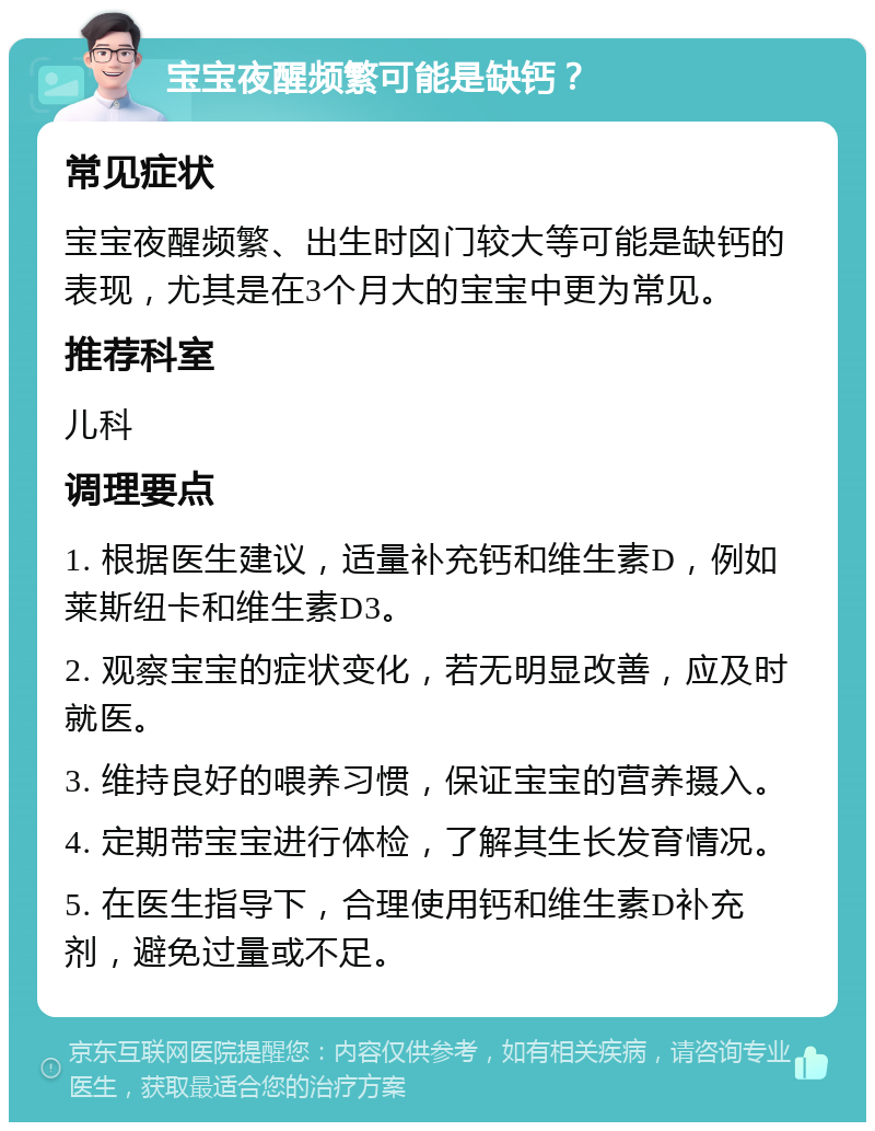 宝宝夜醒频繁可能是缺钙？ 常见症状 宝宝夜醒频繁、出生时囟门较大等可能是缺钙的表现，尤其是在3个月大的宝宝中更为常见。 推荐科室 儿科 调理要点 1. 根据医生建议，适量补充钙和维生素D，例如莱斯纽卡和维生素D3。 2. 观察宝宝的症状变化，若无明显改善，应及时就医。 3. 维持良好的喂养习惯，保证宝宝的营养摄入。 4. 定期带宝宝进行体检，了解其生长发育情况。 5. 在医生指导下，合理使用钙和维生素D补充剂，避免过量或不足。