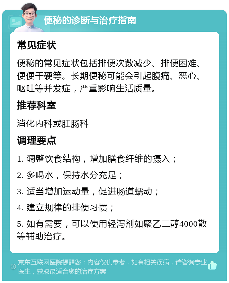 便秘的诊断与治疗指南 常见症状 便秘的常见症状包括排便次数减少、排便困难、便便干硬等。长期便秘可能会引起腹痛、恶心、呕吐等并发症，严重影响生活质量。 推荐科室 消化内科或肛肠科 调理要点 1. 调整饮食结构，增加膳食纤维的摄入； 2. 多喝水，保持水分充足； 3. 适当增加运动量，促进肠道蠕动； 4. 建立规律的排便习惯； 5. 如有需要，可以使用轻泻剂如聚乙二醇4000散等辅助治疗。