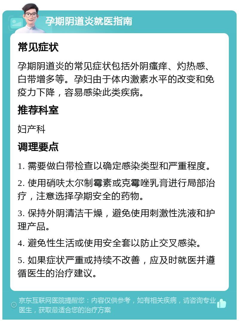 孕期阴道炎就医指南 常见症状 孕期阴道炎的常见症状包括外阴瘙痒、灼热感、白带增多等。孕妇由于体内激素水平的改变和免疫力下降，容易感染此类疾病。 推荐科室 妇产科 调理要点 1. 需要做白带检查以确定感染类型和严重程度。 2. 使用硝呋太尔制霉素或克霉唑乳膏进行局部治疗，注意选择孕期安全的药物。 3. 保持外阴清洁干燥，避免使用刺激性洗液和护理产品。 4. 避免性生活或使用安全套以防止交叉感染。 5. 如果症状严重或持续不改善，应及时就医并遵循医生的治疗建议。