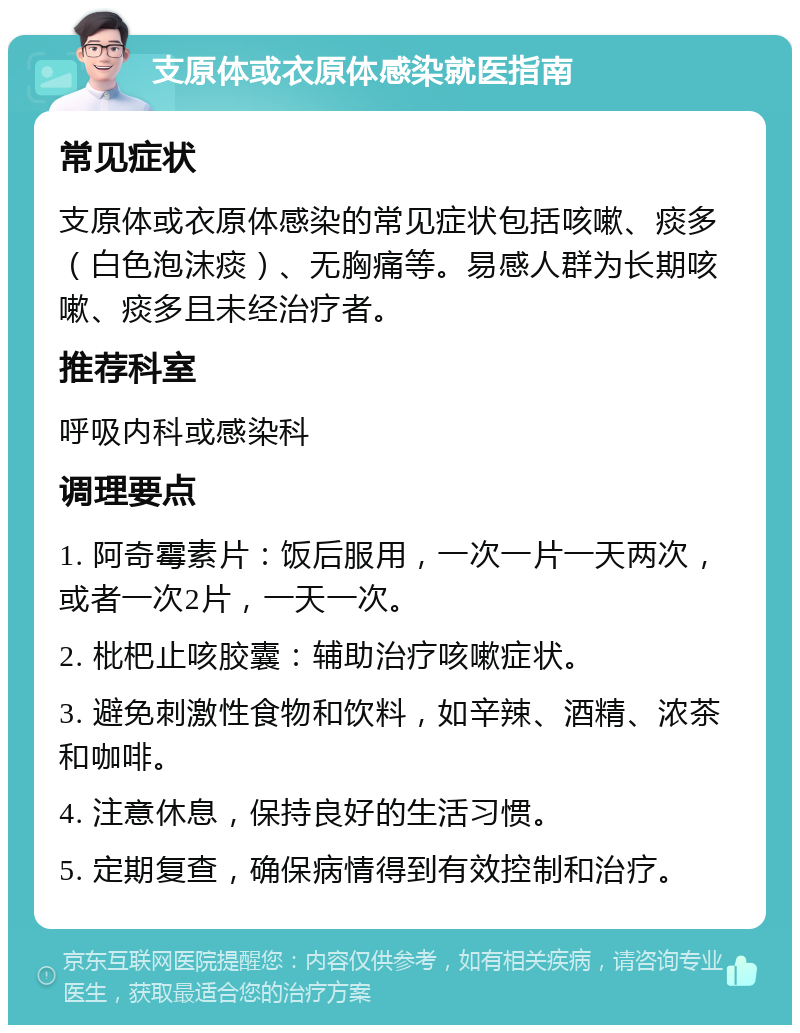 支原体或衣原体感染就医指南 常见症状 支原体或衣原体感染的常见症状包括咳嗽、痰多（白色泡沫痰）、无胸痛等。易感人群为长期咳嗽、痰多且未经治疗者。 推荐科室 呼吸内科或感染科 调理要点 1. 阿奇霉素片：饭后服用，一次一片一天两次，或者一次2片，一天一次。 2. 枇杷止咳胶囊：辅助治疗咳嗽症状。 3. 避免刺激性食物和饮料，如辛辣、酒精、浓茶和咖啡。 4. 注意休息，保持良好的生活习惯。 5. 定期复查，确保病情得到有效控制和治疗。