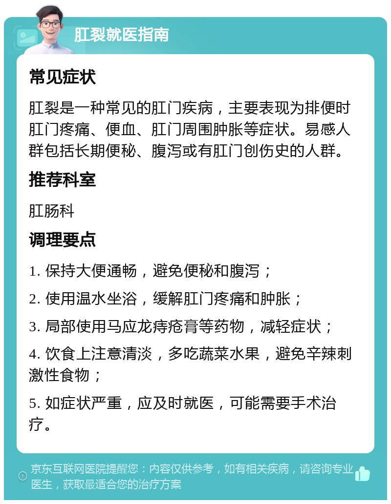 肛裂就医指南 常见症状 肛裂是一种常见的肛门疾病，主要表现为排便时肛门疼痛、便血、肛门周围肿胀等症状。易感人群包括长期便秘、腹泻或有肛门创伤史的人群。 推荐科室 肛肠科 调理要点 1. 保持大便通畅，避免便秘和腹泻； 2. 使用温水坐浴，缓解肛门疼痛和肿胀； 3. 局部使用马应龙痔疮膏等药物，减轻症状； 4. 饮食上注意清淡，多吃蔬菜水果，避免辛辣刺激性食物； 5. 如症状严重，应及时就医，可能需要手术治疗。