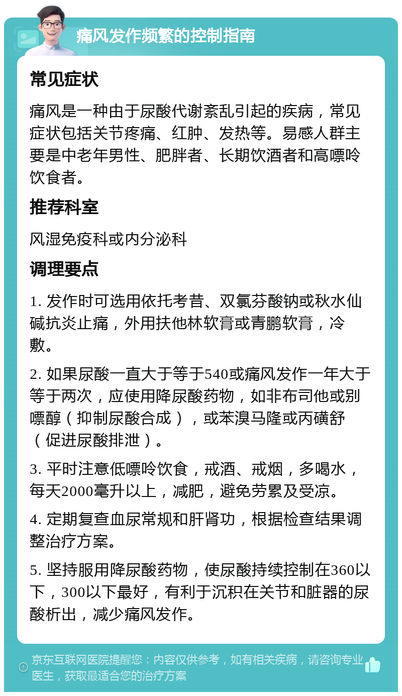 痛风发作频繁的控制指南 常见症状 痛风是一种由于尿酸代谢紊乱引起的疾病，常见症状包括关节疼痛、红肿、发热等。易感人群主要是中老年男性、肥胖者、长期饮酒者和高嘌呤饮食者。 推荐科室 风湿免疫科或内分泌科 调理要点 1. 发作时可选用依托考昔、双氯芬酸钠或秋水仙碱抗炎止痛，外用扶他林软膏或青鹏软膏，冷敷。 2. 如果尿酸一直大于等于540或痛风发作一年大于等于两次，应使用降尿酸药物，如非布司他或别嘌醇（抑制尿酸合成），或苯溴马隆或丙磺舒（促进尿酸排泄）。 3. 平时注意低嘌呤饮食，戒酒、戒烟，多喝水，每天2000毫升以上，减肥，避免劳累及受凉。 4. 定期复查血尿常规和肝肾功，根据检查结果调整治疗方案。 5. 坚持服用降尿酸药物，使尿酸持续控制在360以下，300以下最好，有利于沉积在关节和脏器的尿酸析出，减少痛风发作。