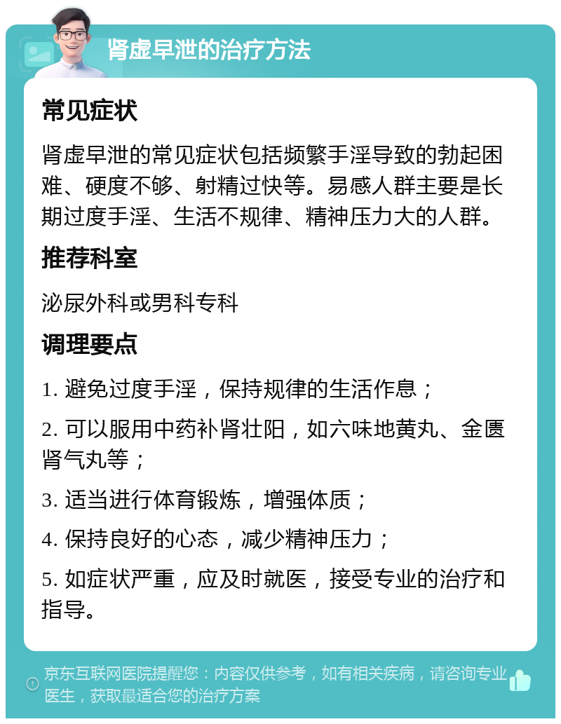 肾虚早泄的治疗方法 常见症状 肾虚早泄的常见症状包括频繁手淫导致的勃起困难、硬度不够、射精过快等。易感人群主要是长期过度手淫、生活不规律、精神压力大的人群。 推荐科室 泌尿外科或男科专科 调理要点 1. 避免过度手淫，保持规律的生活作息； 2. 可以服用中药补肾壮阳，如六味地黄丸、金匮肾气丸等； 3. 适当进行体育锻炼，增强体质； 4. 保持良好的心态，减少精神压力； 5. 如症状严重，应及时就医，接受专业的治疗和指导。