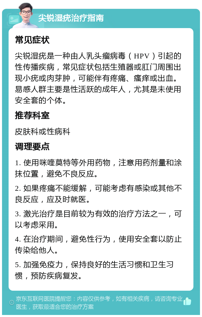 尖锐湿疣治疗指南 常见症状 尖锐湿疣是一种由人乳头瘤病毒（HPV）引起的性传播疾病，常见症状包括生殖器或肛门周围出现小疣或肉芽肿，可能伴有疼痛、瘙痒或出血。易感人群主要是性活跃的成年人，尤其是未使用安全套的个体。 推荐科室 皮肤科或性病科 调理要点 1. 使用咪喹莫特等外用药物，注意用药剂量和涂抹位置，避免不良反应。 2. 如果疼痛不能缓解，可能考虑有感染或其他不良反应，应及时就医。 3. 激光治疗是目前较为有效的治疗方法之一，可以考虑采用。 4. 在治疗期间，避免性行为，使用安全套以防止传染给他人。 5. 加强免疫力，保持良好的生活习惯和卫生习惯，预防疾病复发。