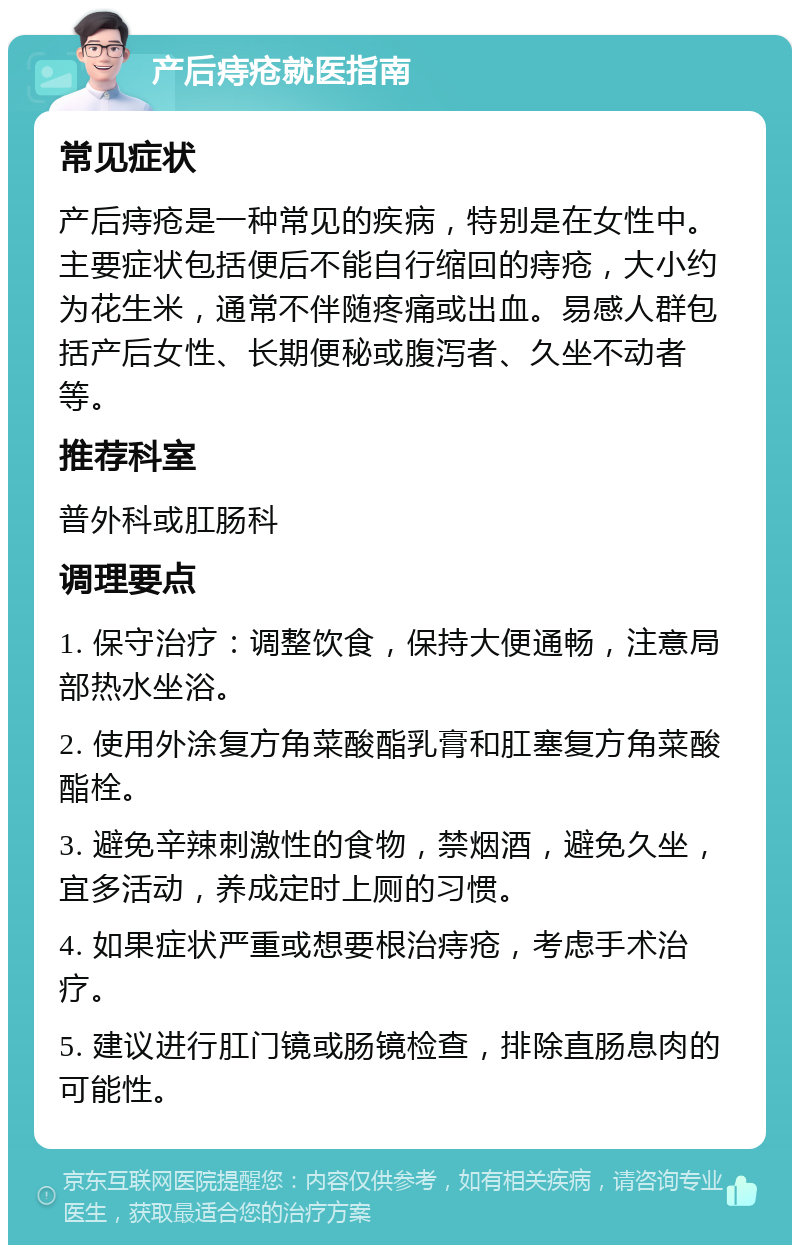 产后痔疮就医指南 常见症状 产后痔疮是一种常见的疾病，特别是在女性中。主要症状包括便后不能自行缩回的痔疮，大小约为花生米，通常不伴随疼痛或出血。易感人群包括产后女性、长期便秘或腹泻者、久坐不动者等。 推荐科室 普外科或肛肠科 调理要点 1. 保守治疗：调整饮食，保持大便通畅，注意局部热水坐浴。 2. 使用外涂复方角菜酸酯乳膏和肛塞复方角菜酸酯栓。 3. 避免辛辣刺激性的食物，禁烟酒，避免久坐，宜多活动，养成定时上厕的习惯。 4. 如果症状严重或想要根治痔疮，考虑手术治疗。 5. 建议进行肛门镜或肠镜检查，排除直肠息肉的可能性。