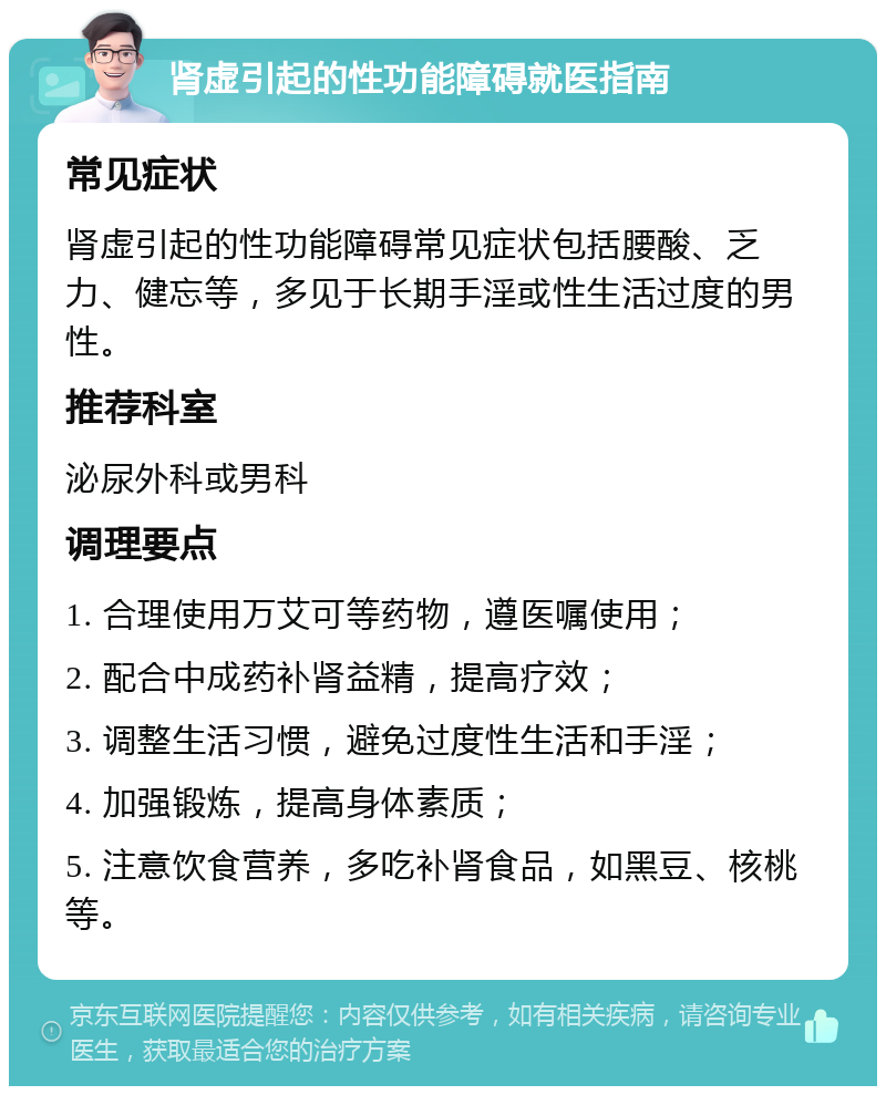 肾虚引起的性功能障碍就医指南 常见症状 肾虚引起的性功能障碍常见症状包括腰酸、乏力、健忘等，多见于长期手淫或性生活过度的男性。 推荐科室 泌尿外科或男科 调理要点 1. 合理使用万艾可等药物，遵医嘱使用； 2. 配合中成药补肾益精，提高疗效； 3. 调整生活习惯，避免过度性生活和手淫； 4. 加强锻炼，提高身体素质； 5. 注意饮食营养，多吃补肾食品，如黑豆、核桃等。