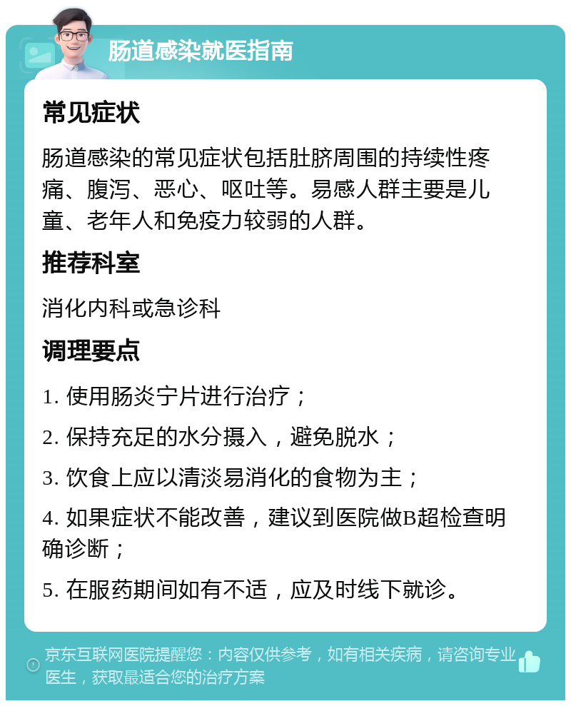 肠道感染就医指南 常见症状 肠道感染的常见症状包括肚脐周围的持续性疼痛、腹泻、恶心、呕吐等。易感人群主要是儿童、老年人和免疫力较弱的人群。 推荐科室 消化内科或急诊科 调理要点 1. 使用肠炎宁片进行治疗； 2. 保持充足的水分摄入，避免脱水； 3. 饮食上应以清淡易消化的食物为主； 4. 如果症状不能改善，建议到医院做B超检查明确诊断； 5. 在服药期间如有不适，应及时线下就诊。