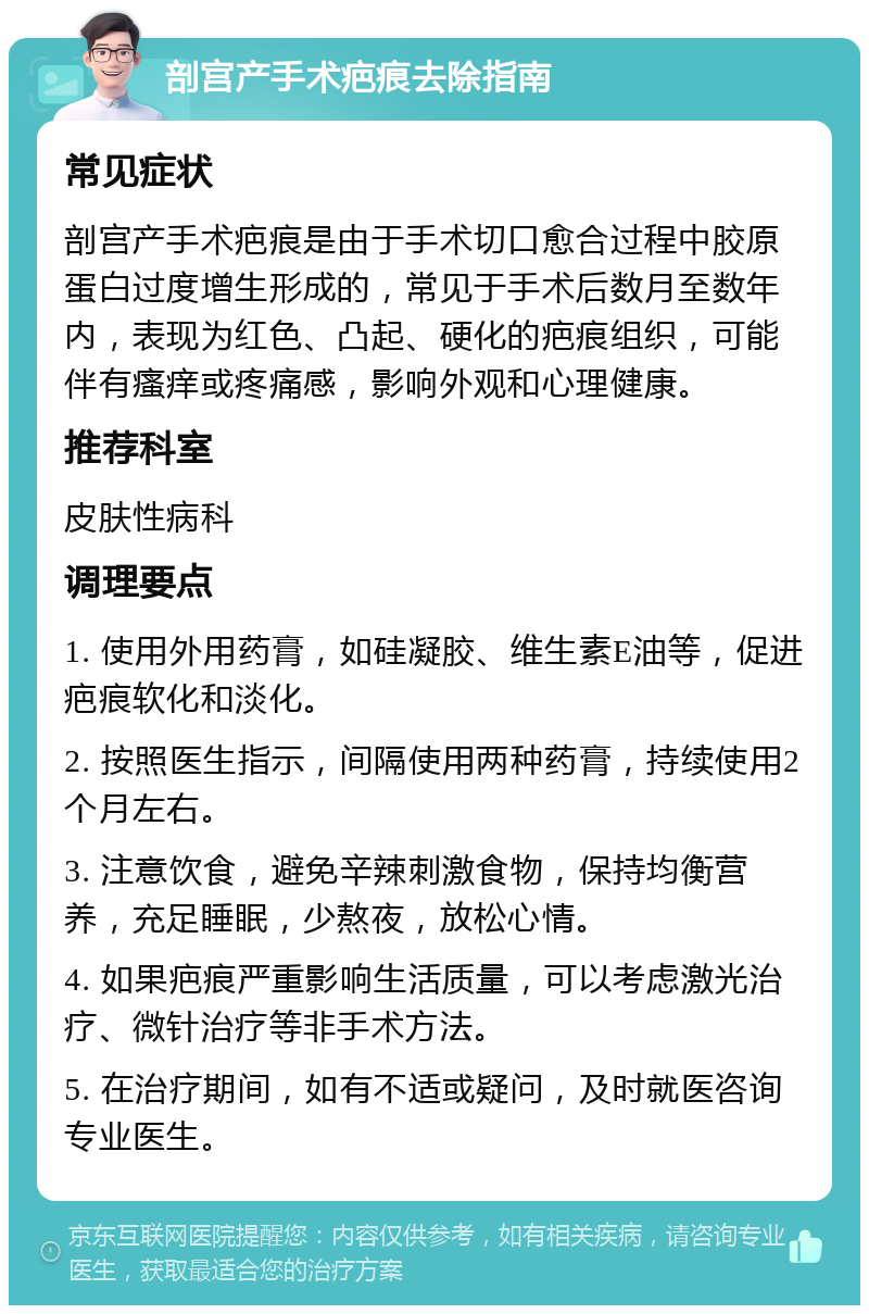 剖宫产手术疤痕去除指南 常见症状 剖宫产手术疤痕是由于手术切口愈合过程中胶原蛋白过度增生形成的，常见于手术后数月至数年内，表现为红色、凸起、硬化的疤痕组织，可能伴有瘙痒或疼痛感，影响外观和心理健康。 推荐科室 皮肤性病科 调理要点 1. 使用外用药膏，如硅凝胶、维生素E油等，促进疤痕软化和淡化。 2. 按照医生指示，间隔使用两种药膏，持续使用2个月左右。 3. 注意饮食，避免辛辣刺激食物，保持均衡营养，充足睡眠，少熬夜，放松心情。 4. 如果疤痕严重影响生活质量，可以考虑激光治疗、微针治疗等非手术方法。 5. 在治疗期间，如有不适或疑问，及时就医咨询专业医生。