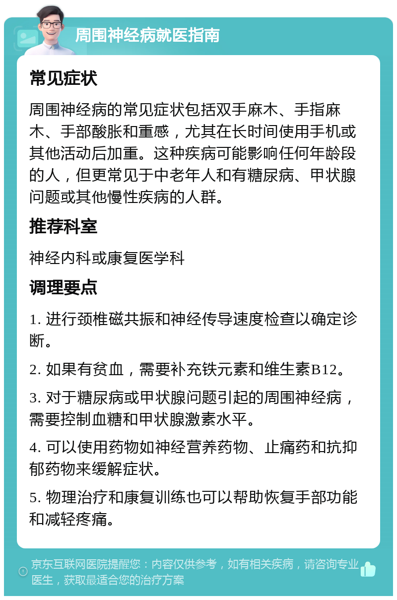 周围神经病就医指南 常见症状 周围神经病的常见症状包括双手麻木、手指麻木、手部酸胀和重感，尤其在长时间使用手机或其他活动后加重。这种疾病可能影响任何年龄段的人，但更常见于中老年人和有糖尿病、甲状腺问题或其他慢性疾病的人群。 推荐科室 神经内科或康复医学科 调理要点 1. 进行颈椎磁共振和神经传导速度检查以确定诊断。 2. 如果有贫血，需要补充铁元素和维生素B12。 3. 对于糖尿病或甲状腺问题引起的周围神经病，需要控制血糖和甲状腺激素水平。 4. 可以使用药物如神经营养药物、止痛药和抗抑郁药物来缓解症状。 5. 物理治疗和康复训练也可以帮助恢复手部功能和减轻疼痛。