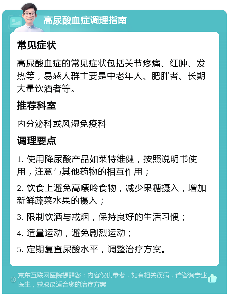 高尿酸血症调理指南 常见症状 高尿酸血症的常见症状包括关节疼痛、红肿、发热等，易感人群主要是中老年人、肥胖者、长期大量饮酒者等。 推荐科室 内分泌科或风湿免疫科 调理要点 1. 使用降尿酸产品如莱特维健，按照说明书使用，注意与其他药物的相互作用； 2. 饮食上避免高嘌呤食物，减少果糖摄入，增加新鲜蔬菜水果的摄入； 3. 限制饮酒与戒烟，保持良好的生活习惯； 4. 适量运动，避免剧烈运动； 5. 定期复查尿酸水平，调整治疗方案。