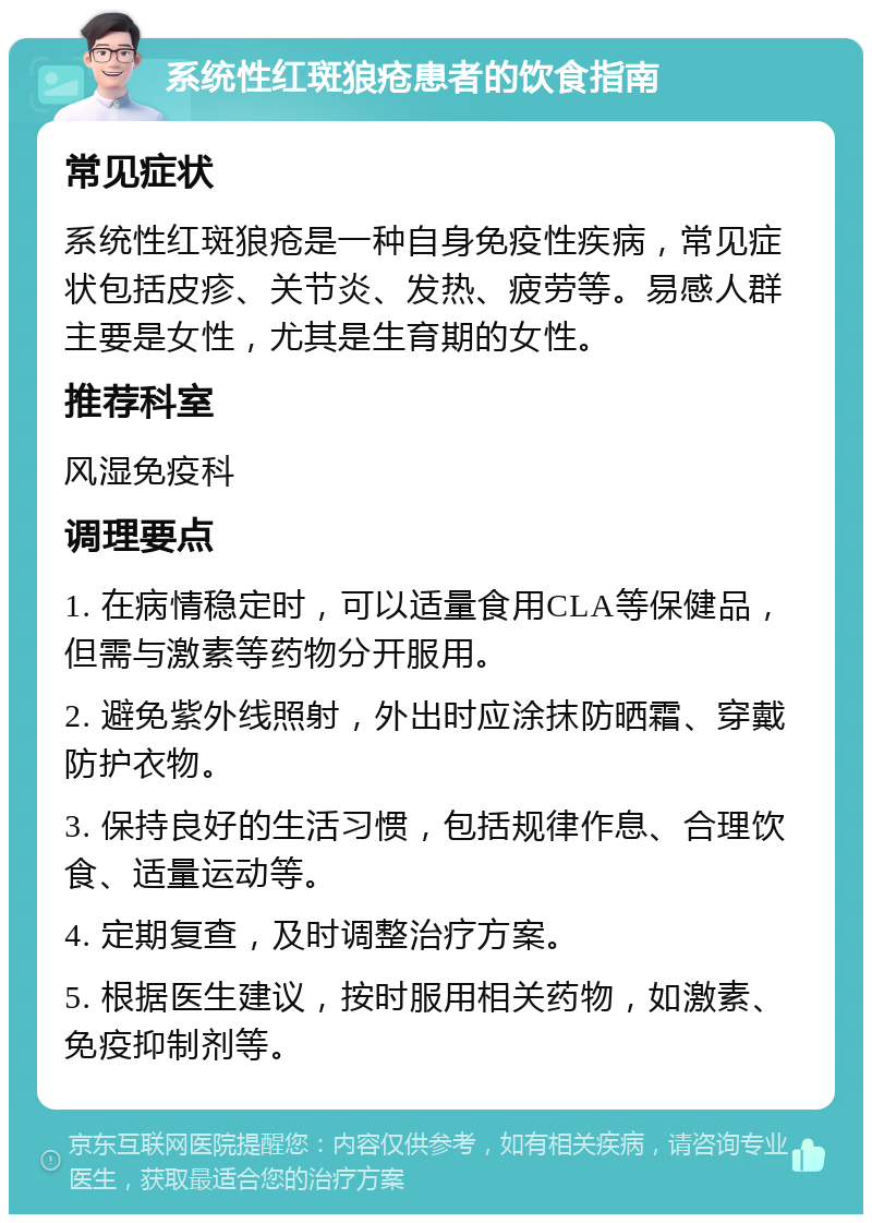 系统性红斑狼疮患者的饮食指南 常见症状 系统性红斑狼疮是一种自身免疫性疾病，常见症状包括皮疹、关节炎、发热、疲劳等。易感人群主要是女性，尤其是生育期的女性。 推荐科室 风湿免疫科 调理要点 1. 在病情稳定时，可以适量食用CLA等保健品，但需与激素等药物分开服用。 2. 避免紫外线照射，外出时应涂抹防晒霜、穿戴防护衣物。 3. 保持良好的生活习惯，包括规律作息、合理饮食、适量运动等。 4. 定期复查，及时调整治疗方案。 5. 根据医生建议，按时服用相关药物，如激素、免疫抑制剂等。