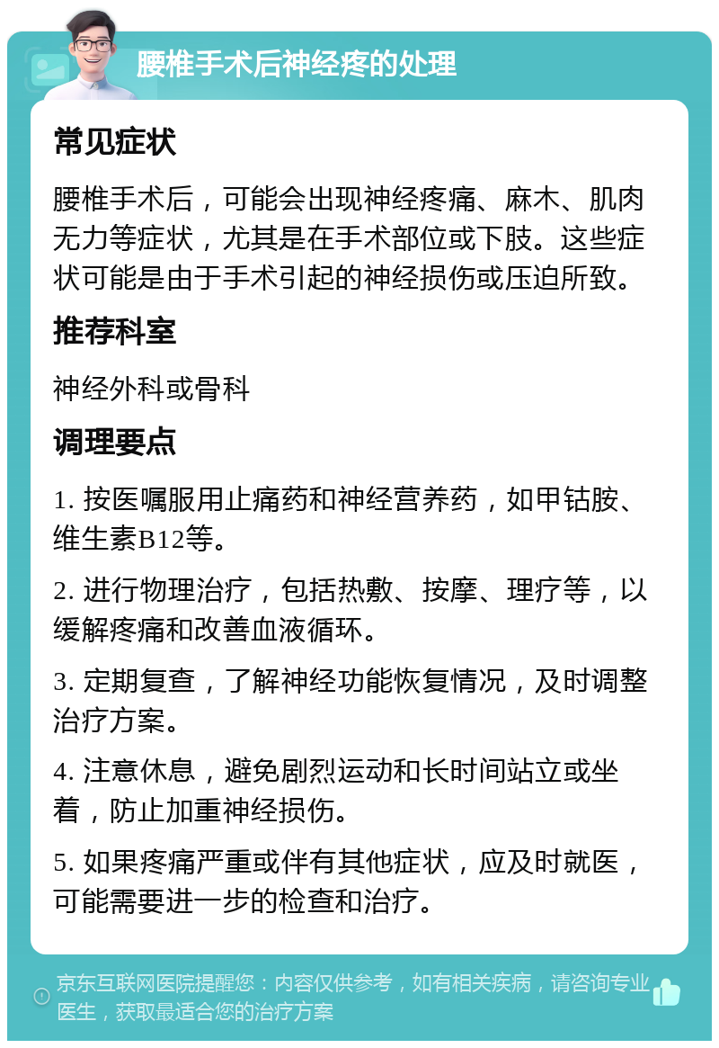 腰椎手术后神经疼的处理 常见症状 腰椎手术后，可能会出现神经疼痛、麻木、肌肉无力等症状，尤其是在手术部位或下肢。这些症状可能是由于手术引起的神经损伤或压迫所致。 推荐科室 神经外科或骨科 调理要点 1. 按医嘱服用止痛药和神经营养药，如甲钴胺、维生素B12等。 2. 进行物理治疗，包括热敷、按摩、理疗等，以缓解疼痛和改善血液循环。 3. 定期复查，了解神经功能恢复情况，及时调整治疗方案。 4. 注意休息，避免剧烈运动和长时间站立或坐着，防止加重神经损伤。 5. 如果疼痛严重或伴有其他症状，应及时就医，可能需要进一步的检查和治疗。