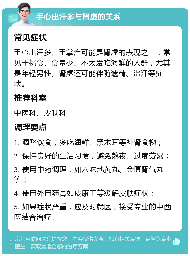 手心出汗多与肾虚的关系 常见症状 手心出汗多、手掌痒可能是肾虚的表现之一，常见于挑食、食量少、不太爱吃海鲜的人群，尤其是年轻男性。肾虚还可能伴随遗精、盗汗等症状。 推荐科室 中医科、皮肤科 调理要点 1. 调整饮食，多吃海鲜、黑木耳等补肾食物； 2. 保持良好的生活习惯，避免熬夜、过度劳累； 3. 使用中药调理，如六味地黄丸、金匮肾气丸等； 4. 使用外用药膏如皮康王等缓解皮肤症状； 5. 如果症状严重，应及时就医，接受专业的中西医结合治疗。