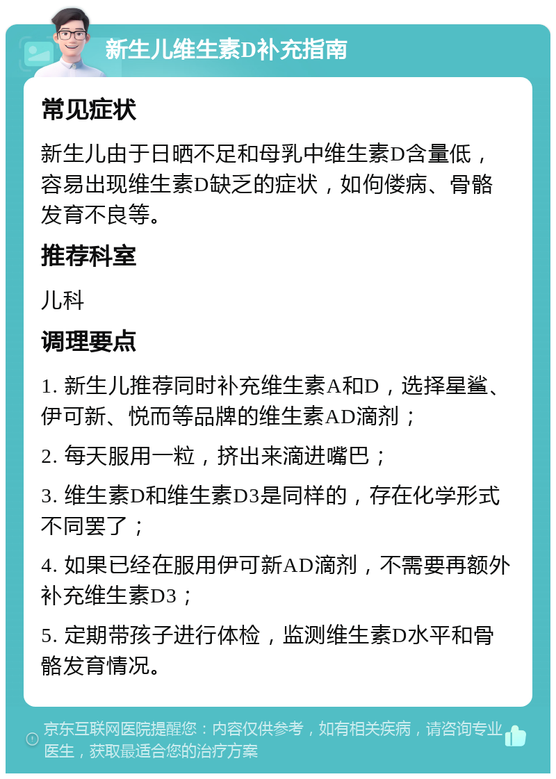 新生儿维生素D补充指南 常见症状 新生儿由于日晒不足和母乳中维生素D含量低，容易出现维生素D缺乏的症状，如佝偻病、骨骼发育不良等。 推荐科室 儿科 调理要点 1. 新生儿推荐同时补充维生素A和D，选择星鲨、伊可新、悦而等品牌的维生素AD滴剂； 2. 每天服用一粒，挤出来滴进嘴巴； 3. 维生素D和维生素D3是同样的，存在化学形式不同罢了； 4. 如果已经在服用伊可新AD滴剂，不需要再额外补充维生素D3； 5. 定期带孩子进行体检，监测维生素D水平和骨骼发育情况。