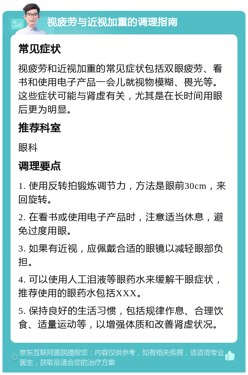 视疲劳与近视加重的调理指南 常见症状 视疲劳和近视加重的常见症状包括双眼疲劳、看书和使用电子产品一会儿就视物模糊、畏光等。这些症状可能与肾虚有关，尤其是在长时间用眼后更为明显。 推荐科室 眼科 调理要点 1. 使用反转拍锻炼调节力，方法是眼前30cm，来回旋转。 2. 在看书或使用电子产品时，注意适当休息，避免过度用眼。 3. 如果有近视，应佩戴合适的眼镜以减轻眼部负担。 4. 可以使用人工泪液等眼药水来缓解干眼症状，推荐使用的眼药水包括XXX。 5. 保持良好的生活习惯，包括规律作息、合理饮食、适量运动等，以增强体质和改善肾虚状况。