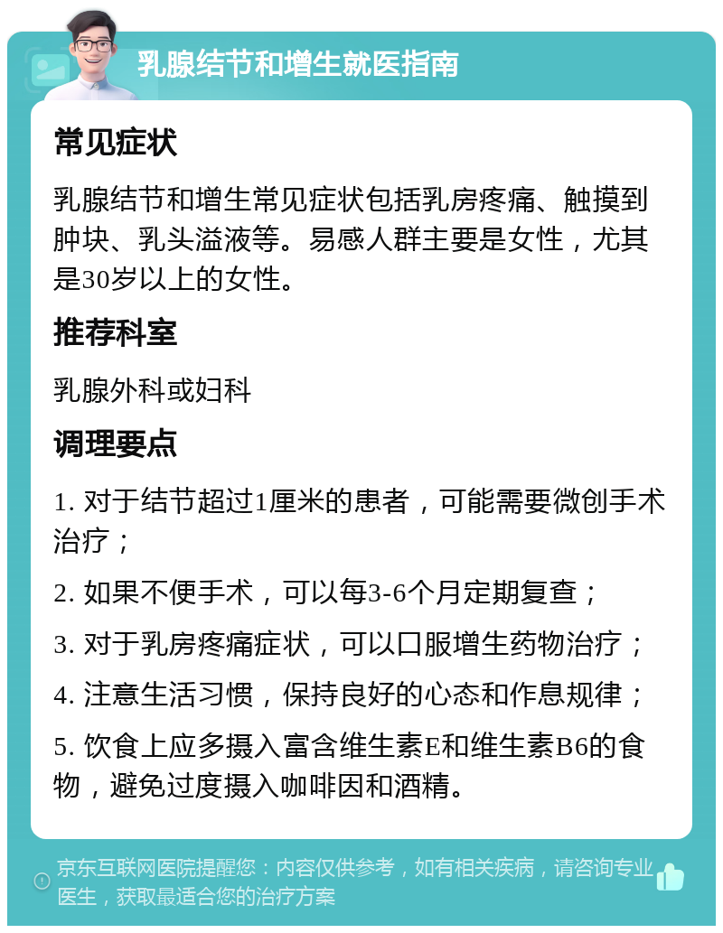 乳腺结节和增生就医指南 常见症状 乳腺结节和增生常见症状包括乳房疼痛、触摸到肿块、乳头溢液等。易感人群主要是女性，尤其是30岁以上的女性。 推荐科室 乳腺外科或妇科 调理要点 1. 对于结节超过1厘米的患者，可能需要微创手术治疗； 2. 如果不便手术，可以每3-6个月定期复查； 3. 对于乳房疼痛症状，可以口服增生药物治疗； 4. 注意生活习惯，保持良好的心态和作息规律； 5. 饮食上应多摄入富含维生素E和维生素B6的食物，避免过度摄入咖啡因和酒精。