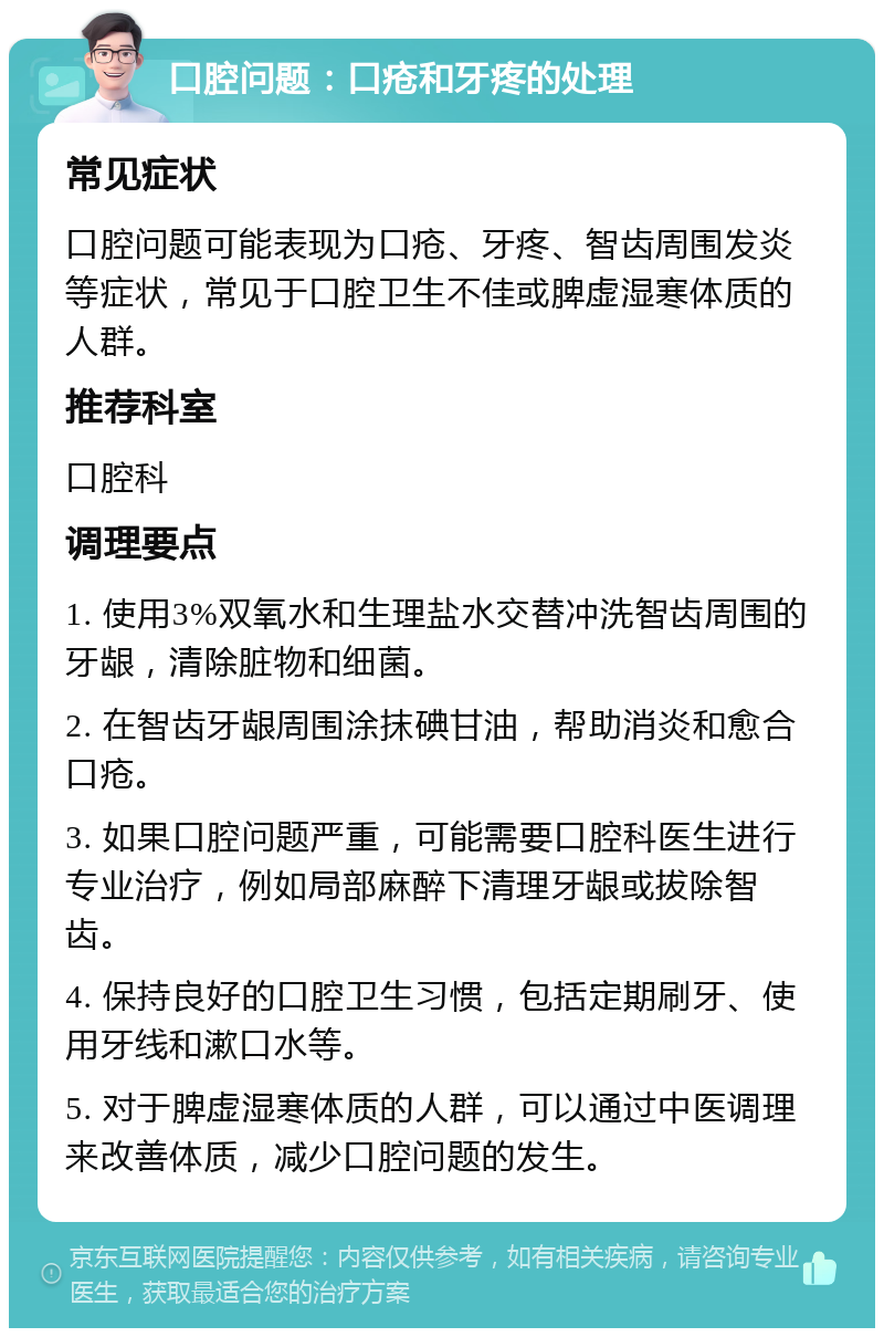 口腔问题：口疮和牙疼的处理 常见症状 口腔问题可能表现为口疮、牙疼、智齿周围发炎等症状，常见于口腔卫生不佳或脾虚湿寒体质的人群。 推荐科室 口腔科 调理要点 1. 使用3%双氧水和生理盐水交替冲洗智齿周围的牙龈，清除脏物和细菌。 2. 在智齿牙龈周围涂抹碘甘油，帮助消炎和愈合口疮。 3. 如果口腔问题严重，可能需要口腔科医生进行专业治疗，例如局部麻醉下清理牙龈或拔除智齿。 4. 保持良好的口腔卫生习惯，包括定期刷牙、使用牙线和漱口水等。 5. 对于脾虚湿寒体质的人群，可以通过中医调理来改善体质，减少口腔问题的发生。