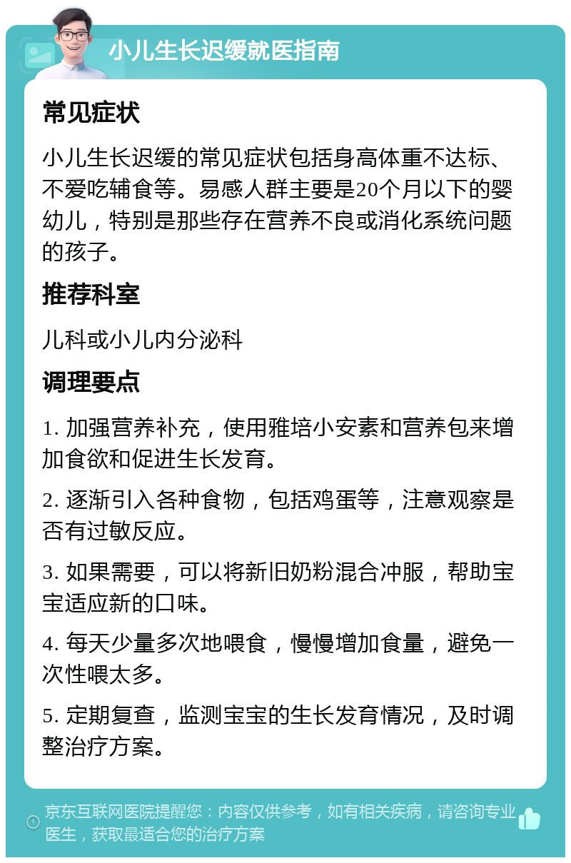 小儿生长迟缓就医指南 常见症状 小儿生长迟缓的常见症状包括身高体重不达标、不爱吃辅食等。易感人群主要是20个月以下的婴幼儿，特别是那些存在营养不良或消化系统问题的孩子。 推荐科室 儿科或小儿内分泌科 调理要点 1. 加强营养补充，使用雅培小安素和营养包来增加食欲和促进生长发育。 2. 逐渐引入各种食物，包括鸡蛋等，注意观察是否有过敏反应。 3. 如果需要，可以将新旧奶粉混合冲服，帮助宝宝适应新的口味。 4. 每天少量多次地喂食，慢慢增加食量，避免一次性喂太多。 5. 定期复查，监测宝宝的生长发育情况，及时调整治疗方案。