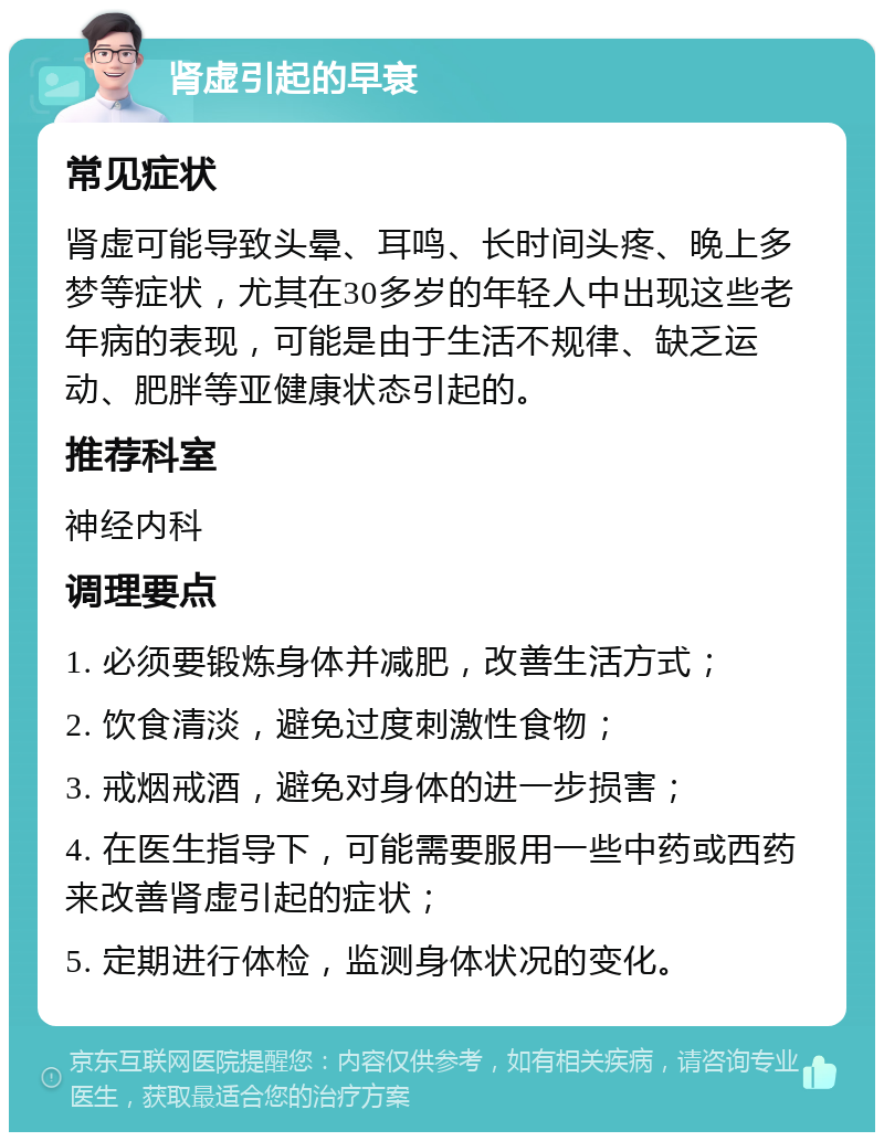 肾虚引起的早衰 常见症状 肾虚可能导致头晕、耳鸣、长时间头疼、晚上多梦等症状，尤其在30多岁的年轻人中出现这些老年病的表现，可能是由于生活不规律、缺乏运动、肥胖等亚健康状态引起的。 推荐科室 神经内科 调理要点 1. 必须要锻炼身体并减肥，改善生活方式； 2. 饮食清淡，避免过度刺激性食物； 3. 戒烟戒酒，避免对身体的进一步损害； 4. 在医生指导下，可能需要服用一些中药或西药来改善肾虚引起的症状； 5. 定期进行体检，监测身体状况的变化。