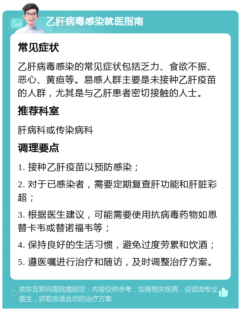 乙肝病毒感染就医指南 常见症状 乙肝病毒感染的常见症状包括乏力、食欲不振、恶心、黄疸等。易感人群主要是未接种乙肝疫苗的人群，尤其是与乙肝患者密切接触的人士。 推荐科室 肝病科或传染病科 调理要点 1. 接种乙肝疫苗以预防感染； 2. 对于已感染者，需要定期复查肝功能和肝脏彩超； 3. 根据医生建议，可能需要使用抗病毒药物如恩替卡韦或替诺福韦等； 4. 保持良好的生活习惯，避免过度劳累和饮酒； 5. 遵医嘱进行治疗和随访，及时调整治疗方案。