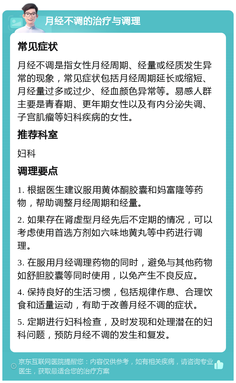 月经不调的治疗与调理 常见症状 月经不调是指女性月经周期、经量或经质发生异常的现象，常见症状包括月经周期延长或缩短、月经量过多或过少、经血颜色异常等。易感人群主要是青春期、更年期女性以及有内分泌失调、子宫肌瘤等妇科疾病的女性。 推荐科室 妇科 调理要点 1. 根据医生建议服用黄体酮胶囊和妈富隆等药物，帮助调整月经周期和经量。 2. 如果存在肾虚型月经先后不定期的情况，可以考虑使用首选方剂如六味地黄丸等中药进行调理。 3. 在服用月经调理药物的同时，避免与其他药物如舒胆胶囊等同时使用，以免产生不良反应。 4. 保持良好的生活习惯，包括规律作息、合理饮食和适量运动，有助于改善月经不调的症状。 5. 定期进行妇科检查，及时发现和处理潜在的妇科问题，预防月经不调的发生和复发。