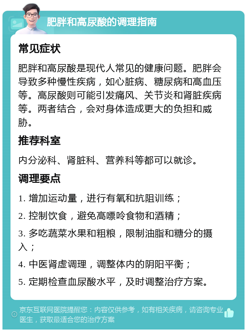 肥胖和高尿酸的调理指南 常见症状 肥胖和高尿酸是现代人常见的健康问题。肥胖会导致多种慢性疾病，如心脏病、糖尿病和高血压等。高尿酸则可能引发痛风、关节炎和肾脏疾病等。两者结合，会对身体造成更大的负担和威胁。 推荐科室 内分泌科、肾脏科、营养科等都可以就诊。 调理要点 1. 增加运动量，进行有氧和抗阻训练； 2. 控制饮食，避免高嘌呤食物和酒精； 3. 多吃蔬菜水果和粗粮，限制油脂和糖分的摄入； 4. 中医肾虚调理，调整体内的阴阳平衡； 5. 定期检查血尿酸水平，及时调整治疗方案。