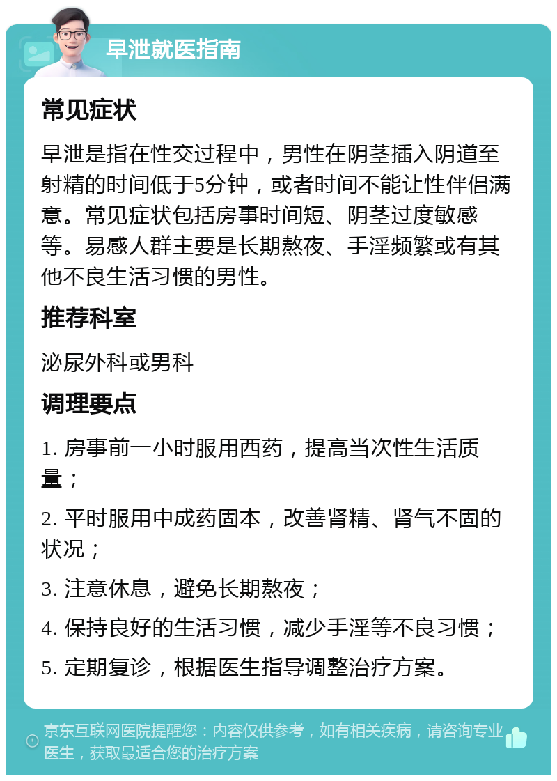 早泄就医指南 常见症状 早泄是指在性交过程中，男性在阴茎插入阴道至射精的时间低于5分钟，或者时间不能让性伴侣满意。常见症状包括房事时间短、阴茎过度敏感等。易感人群主要是长期熬夜、手淫频繁或有其他不良生活习惯的男性。 推荐科室 泌尿外科或男科 调理要点 1. 房事前一小时服用西药，提高当次性生活质量； 2. 平时服用中成药固本，改善肾精、肾气不固的状况； 3. 注意休息，避免长期熬夜； 4. 保持良好的生活习惯，减少手淫等不良习惯； 5. 定期复诊，根据医生指导调整治疗方案。