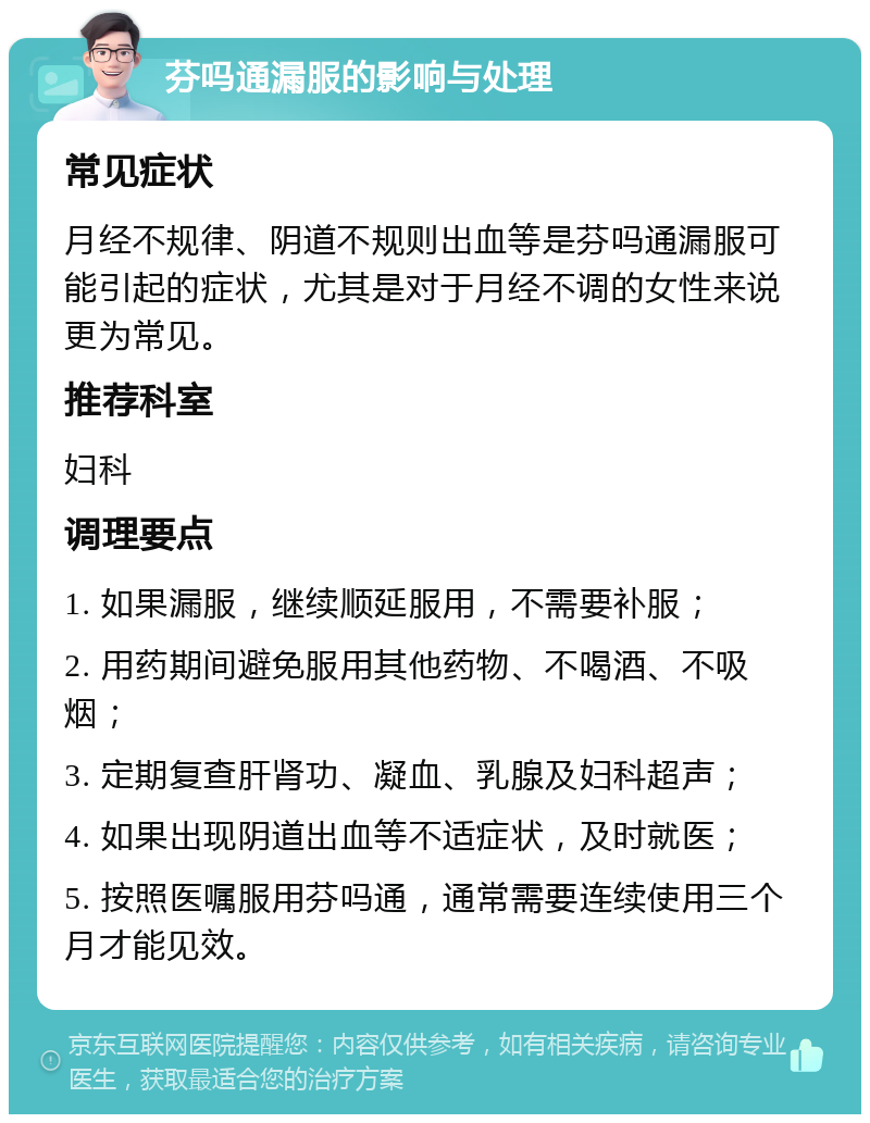 芬吗通漏服的影响与处理 常见症状 月经不规律、阴道不规则出血等是芬吗通漏服可能引起的症状，尤其是对于月经不调的女性来说更为常见。 推荐科室 妇科 调理要点 1. 如果漏服，继续顺延服用，不需要补服； 2. 用药期间避免服用其他药物、不喝酒、不吸烟； 3. 定期复查肝肾功、凝血、乳腺及妇科超声； 4. 如果出现阴道出血等不适症状，及时就医； 5. 按照医嘱服用芬吗通，通常需要连续使用三个月才能见效。