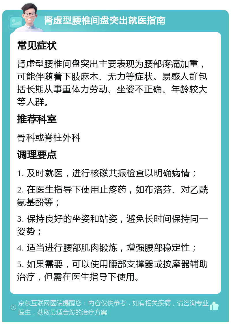 肾虚型腰椎间盘突出就医指南 常见症状 肾虚型腰椎间盘突出主要表现为腰部疼痛加重，可能伴随着下肢麻木、无力等症状。易感人群包括长期从事重体力劳动、坐姿不正确、年龄较大等人群。 推荐科室 骨科或脊柱外科 调理要点 1. 及时就医，进行核磁共振检查以明确病情； 2. 在医生指导下使用止疼药，如布洛芬、对乙酰氨基酚等； 3. 保持良好的坐姿和站姿，避免长时间保持同一姿势； 4. 适当进行腰部肌肉锻炼，增强腰部稳定性； 5. 如果需要，可以使用腰部支撑器或按摩器辅助治疗，但需在医生指导下使用。