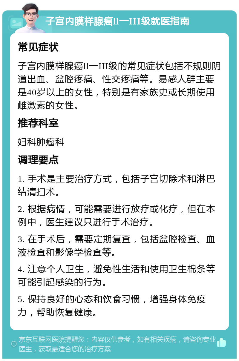 子宫内膜样腺癌ll一III级就医指南 常见症状 子宫内膜样腺癌ll一III级的常见症状包括不规则阴道出血、盆腔疼痛、性交疼痛等。易感人群主要是40岁以上的女性，特别是有家族史或长期使用雌激素的女性。 推荐科室 妇科肿瘤科 调理要点 1. 手术是主要治疗方式，包括子宫切除术和淋巴结清扫术。 2. 根据病情，可能需要进行放疗或化疗，但在本例中，医生建议只进行手术治疗。 3. 在手术后，需要定期复查，包括盆腔检查、血液检查和影像学检查等。 4. 注意个人卫生，避免性生活和使用卫生棉条等可能引起感染的行为。 5. 保持良好的心态和饮食习惯，增强身体免疫力，帮助恢复健康。