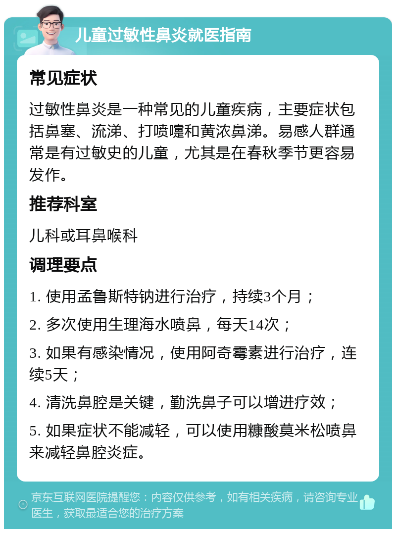 儿童过敏性鼻炎就医指南 常见症状 过敏性鼻炎是一种常见的儿童疾病，主要症状包括鼻塞、流涕、打喷嚏和黄浓鼻涕。易感人群通常是有过敏史的儿童，尤其是在春秋季节更容易发作。 推荐科室 儿科或耳鼻喉科 调理要点 1. 使用孟鲁斯特钠进行治疗，持续3个月； 2. 多次使用生理海水喷鼻，每天14次； 3. 如果有感染情况，使用阿奇霉素进行治疗，连续5天； 4. 清洗鼻腔是关键，勤洗鼻子可以增进疗效； 5. 如果症状不能减轻，可以使用糠酸莫米松喷鼻来减轻鼻腔炎症。