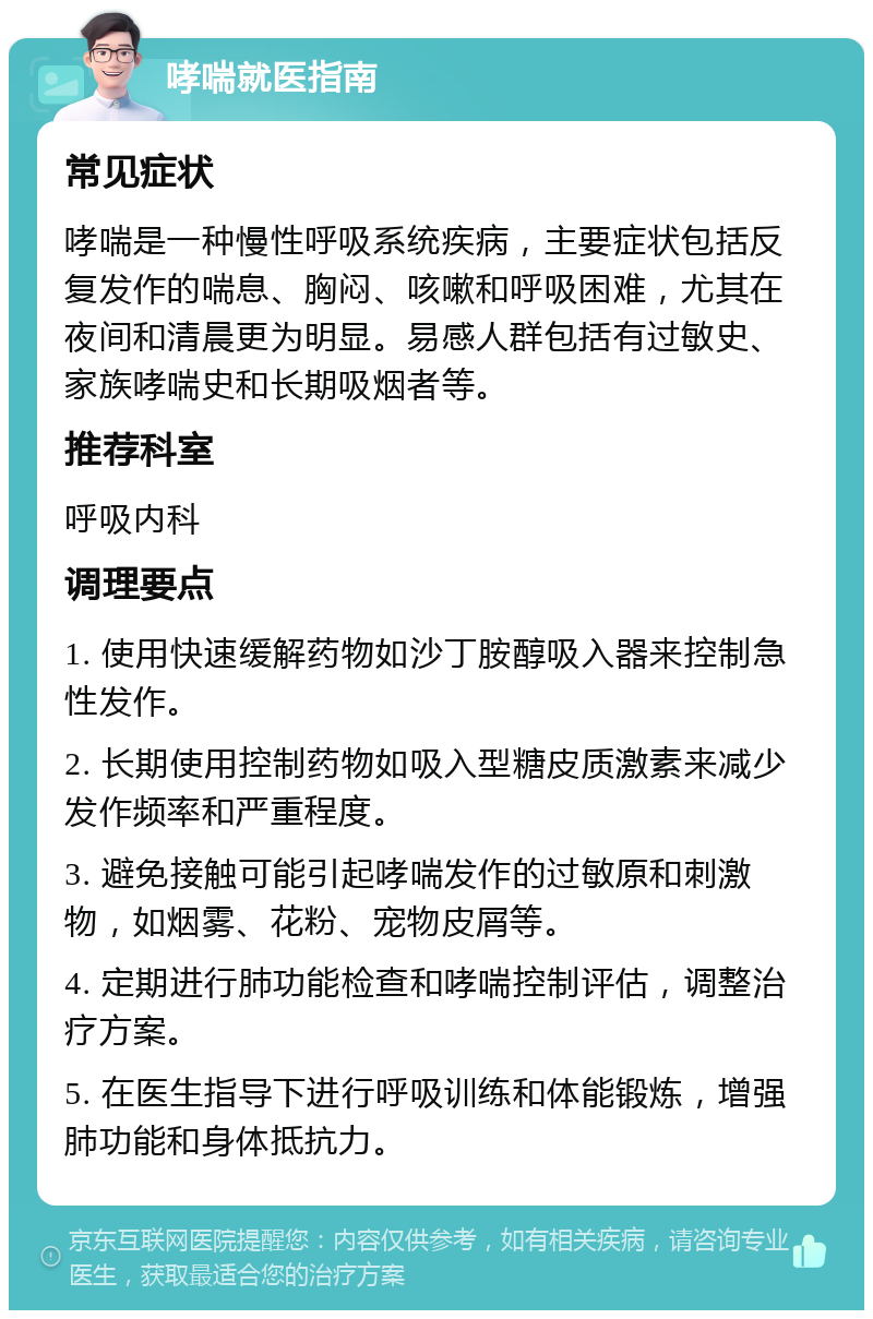 哮喘就医指南 常见症状 哮喘是一种慢性呼吸系统疾病，主要症状包括反复发作的喘息、胸闷、咳嗽和呼吸困难，尤其在夜间和清晨更为明显。易感人群包括有过敏史、家族哮喘史和长期吸烟者等。 推荐科室 呼吸内科 调理要点 1. 使用快速缓解药物如沙丁胺醇吸入器来控制急性发作。 2. 长期使用控制药物如吸入型糖皮质激素来减少发作频率和严重程度。 3. 避免接触可能引起哮喘发作的过敏原和刺激物，如烟雾、花粉、宠物皮屑等。 4. 定期进行肺功能检查和哮喘控制评估，调整治疗方案。 5. 在医生指导下进行呼吸训练和体能锻炼，增强肺功能和身体抵抗力。