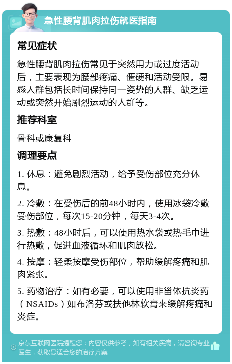 急性腰背肌肉拉伤就医指南 常见症状 急性腰背肌肉拉伤常见于突然用力或过度活动后，主要表现为腰部疼痛、僵硬和活动受限。易感人群包括长时间保持同一姿势的人群、缺乏运动或突然开始剧烈运动的人群等。 推荐科室 骨科或康复科 调理要点 1. 休息：避免剧烈活动，给予受伤部位充分休息。 2. 冷敷：在受伤后的前48小时内，使用冰袋冷敷受伤部位，每次15-20分钟，每天3-4次。 3. 热敷：48小时后，可以使用热水袋或热毛巾进行热敷，促进血液循环和肌肉放松。 4. 按摩：轻柔按摩受伤部位，帮助缓解疼痛和肌肉紧张。 5. 药物治疗：如有必要，可以使用非甾体抗炎药（NSAIDs）如布洛芬或扶他林软膏来缓解疼痛和炎症。