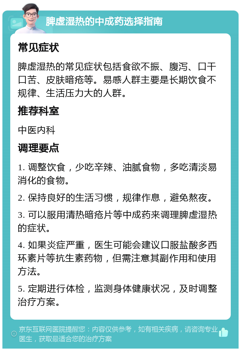 脾虚湿热的中成药选择指南 常见症状 脾虚湿热的常见症状包括食欲不振、腹泻、口干口苦、皮肤暗疮等。易感人群主要是长期饮食不规律、生活压力大的人群。 推荐科室 中医内科 调理要点 1. 调整饮食，少吃辛辣、油腻食物，多吃清淡易消化的食物。 2. 保持良好的生活习惯，规律作息，避免熬夜。 3. 可以服用清热暗疮片等中成药来调理脾虚湿热的症状。 4. 如果炎症严重，医生可能会建议口服盐酸多西环素片等抗生素药物，但需注意其副作用和使用方法。 5. 定期进行体检，监测身体健康状况，及时调整治疗方案。