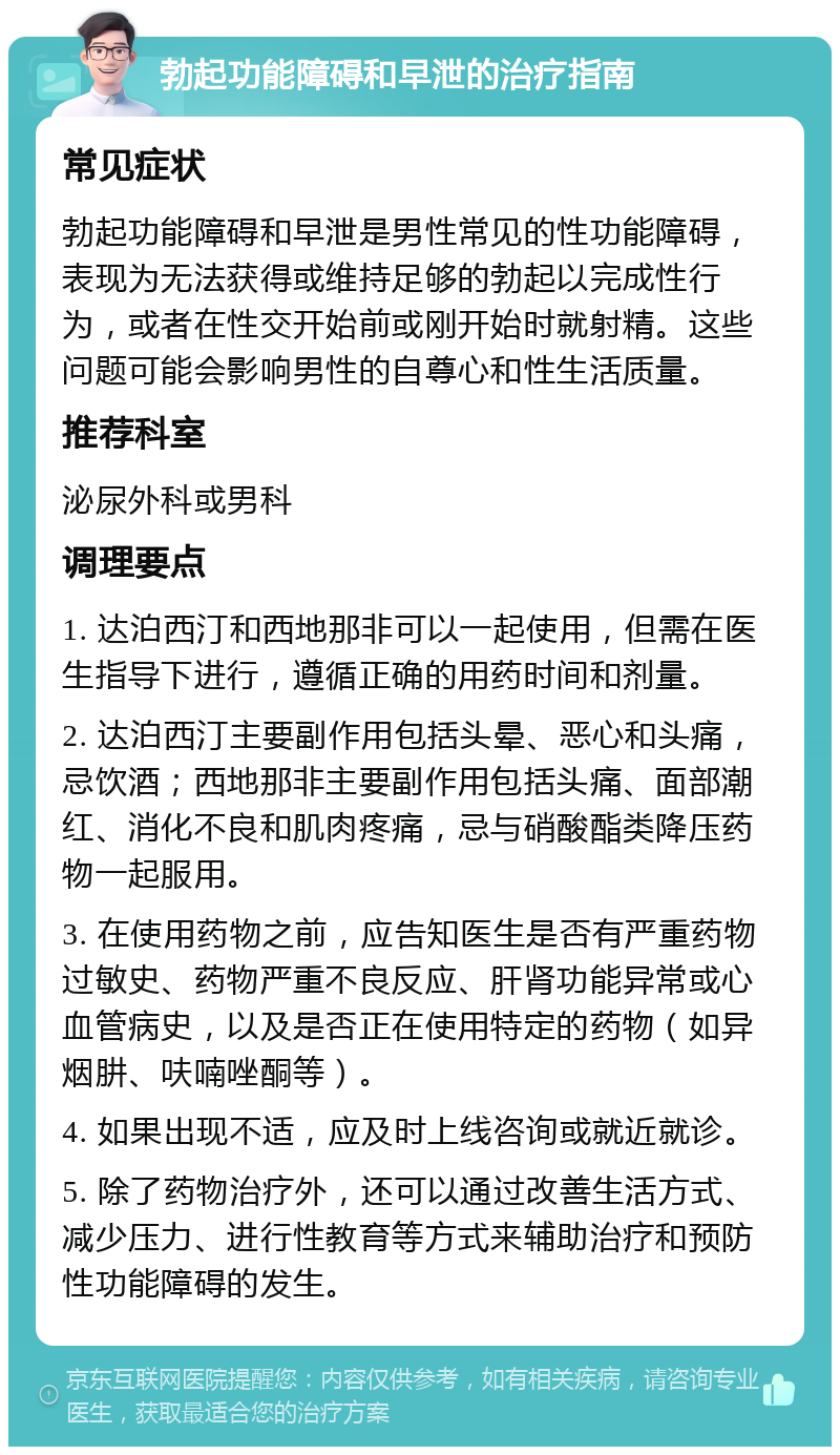 勃起功能障碍和早泄的治疗指南 常见症状 勃起功能障碍和早泄是男性常见的性功能障碍，表现为无法获得或维持足够的勃起以完成性行为，或者在性交开始前或刚开始时就射精。这些问题可能会影响男性的自尊心和性生活质量。 推荐科室 泌尿外科或男科 调理要点 1. 达泊西汀和西地那非可以一起使用，但需在医生指导下进行，遵循正确的用药时间和剂量。 2. 达泊西汀主要副作用包括头晕、恶心和头痛，忌饮酒；西地那非主要副作用包括头痛、面部潮红、消化不良和肌肉疼痛，忌与硝酸酯类降压药物一起服用。 3. 在使用药物之前，应告知医生是否有严重药物过敏史、药物严重不良反应、肝肾功能异常或心血管病史，以及是否正在使用特定的药物（如异烟肼、呋喃唑酮等）。 4. 如果出现不适，应及时上线咨询或就近就诊。 5. 除了药物治疗外，还可以通过改善生活方式、减少压力、进行性教育等方式来辅助治疗和预防性功能障碍的发生。