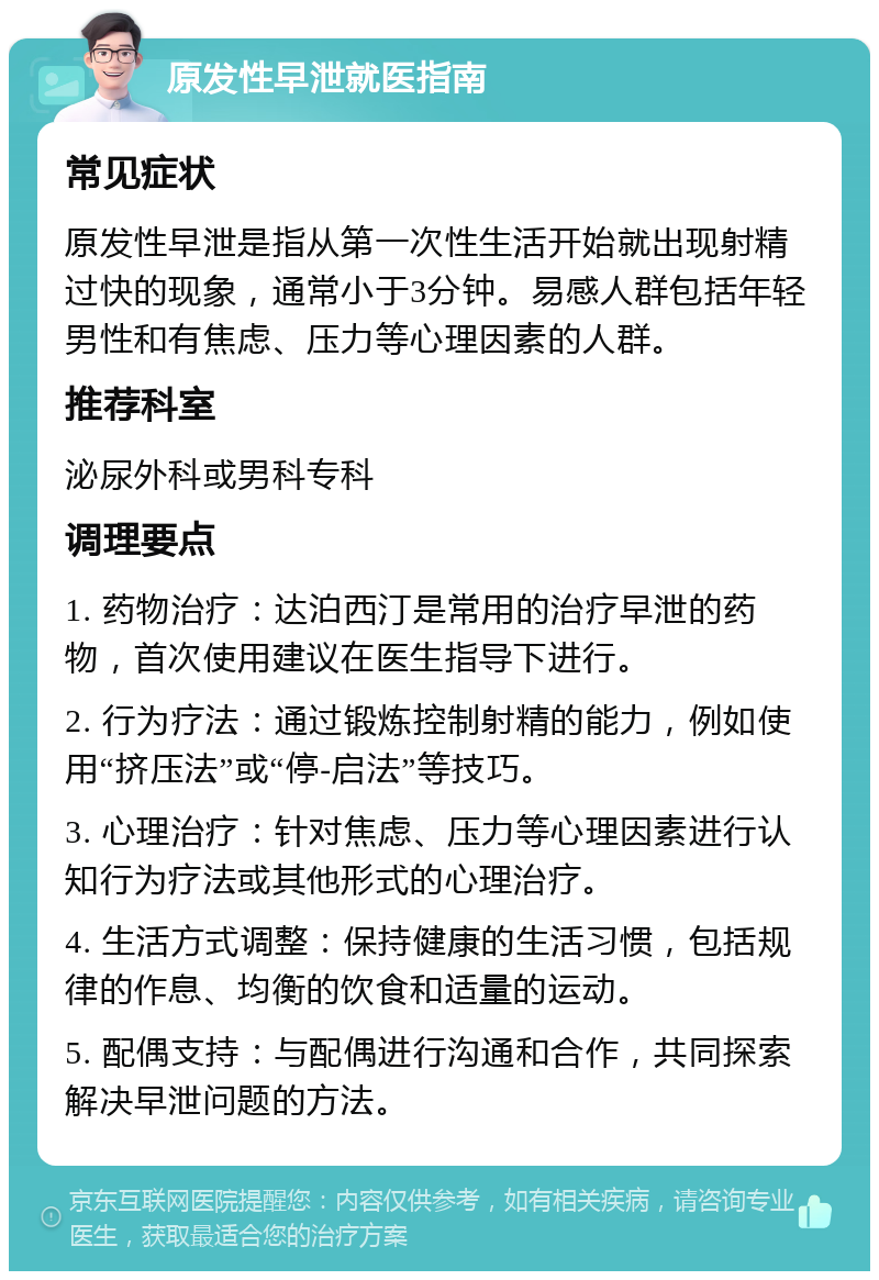 原发性早泄就医指南 常见症状 原发性早泄是指从第一次性生活开始就出现射精过快的现象，通常小于3分钟。易感人群包括年轻男性和有焦虑、压力等心理因素的人群。 推荐科室 泌尿外科或男科专科 调理要点 1. 药物治疗：达泊西汀是常用的治疗早泄的药物，首次使用建议在医生指导下进行。 2. 行为疗法：通过锻炼控制射精的能力，例如使用“挤压法”或“停-启法”等技巧。 3. 心理治疗：针对焦虑、压力等心理因素进行认知行为疗法或其他形式的心理治疗。 4. 生活方式调整：保持健康的生活习惯，包括规律的作息、均衡的饮食和适量的运动。 5. 配偶支持：与配偶进行沟通和合作，共同探索解决早泄问题的方法。