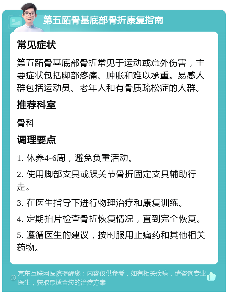 第五跖骨基底部骨折康复指南 常见症状 第五跖骨基底部骨折常见于运动或意外伤害，主要症状包括脚部疼痛、肿胀和难以承重。易感人群包括运动员、老年人和有骨质疏松症的人群。 推荐科室 骨科 调理要点 1. 休养4-6周，避免负重活动。 2. 使用脚部支具或踝关节骨折固定支具辅助行走。 3. 在医生指导下进行物理治疗和康复训练。 4. 定期拍片检查骨折恢复情况，直到完全恢复。 5. 遵循医生的建议，按时服用止痛药和其他相关药物。