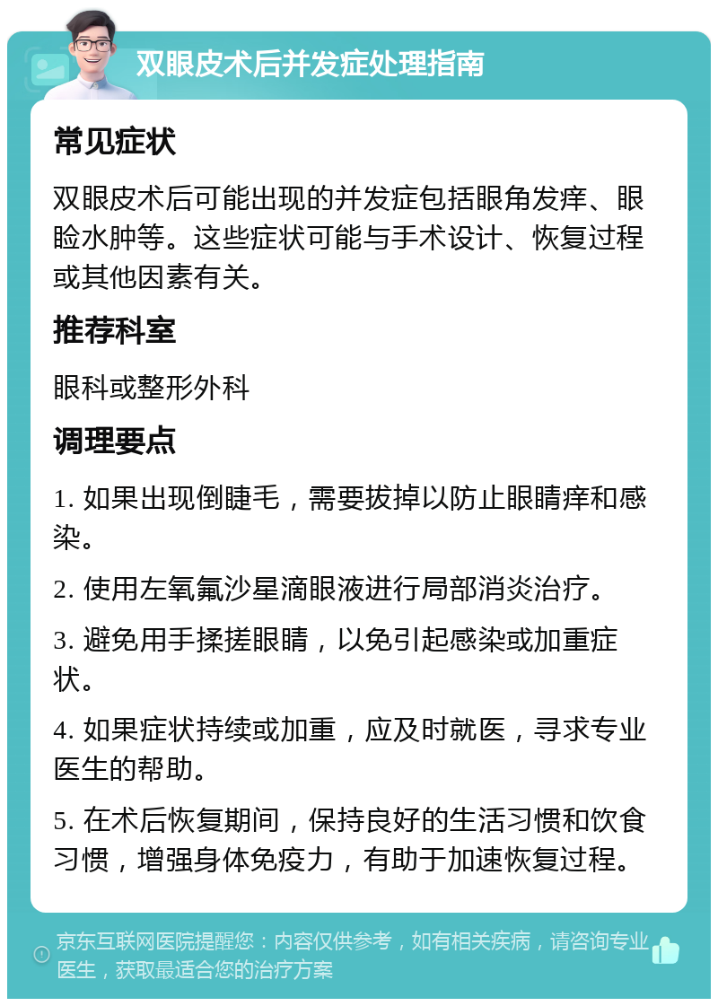 双眼皮术后并发症处理指南 常见症状 双眼皮术后可能出现的并发症包括眼角发痒、眼睑水肿等。这些症状可能与手术设计、恢复过程或其他因素有关。 推荐科室 眼科或整形外科 调理要点 1. 如果出现倒睫毛，需要拔掉以防止眼睛痒和感染。 2. 使用左氧氟沙星滴眼液进行局部消炎治疗。 3. 避免用手揉搓眼睛，以免引起感染或加重症状。 4. 如果症状持续或加重，应及时就医，寻求专业医生的帮助。 5. 在术后恢复期间，保持良好的生活习惯和饮食习惯，增强身体免疫力，有助于加速恢复过程。