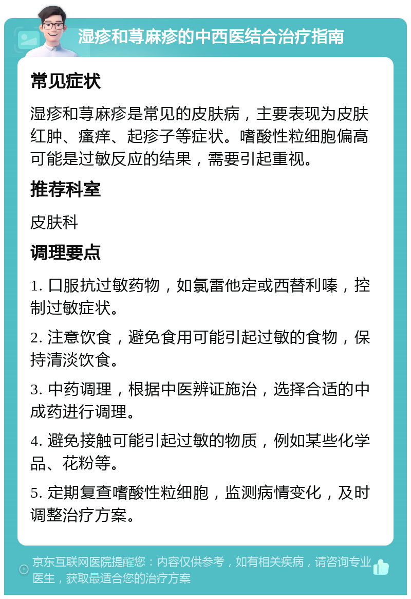 湿疹和荨麻疹的中西医结合治疗指南 常见症状 湿疹和荨麻疹是常见的皮肤病，主要表现为皮肤红肿、瘙痒、起疹子等症状。嗜酸性粒细胞偏高可能是过敏反应的结果，需要引起重视。 推荐科室 皮肤科 调理要点 1. 口服抗过敏药物，如氯雷他定或西替利嗪，控制过敏症状。 2. 注意饮食，避免食用可能引起过敏的食物，保持清淡饮食。 3. 中药调理，根据中医辨证施治，选择合适的中成药进行调理。 4. 避免接触可能引起过敏的物质，例如某些化学品、花粉等。 5. 定期复查嗜酸性粒细胞，监测病情变化，及时调整治疗方案。