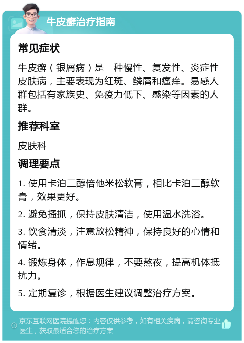 牛皮癣治疗指南 常见症状 牛皮癣（银屑病）是一种慢性、复发性、炎症性皮肤病，主要表现为红斑、鳞屑和瘙痒。易感人群包括有家族史、免疫力低下、感染等因素的人群。 推荐科室 皮肤科 调理要点 1. 使用卡泊三醇倍他米松软膏，相比卡泊三醇软膏，效果更好。 2. 避免搔抓，保持皮肤清洁，使用温水洗浴。 3. 饮食清淡，注意放松精神，保持良好的心情和情绪。 4. 锻炼身体，作息规律，不要熬夜，提高机体抵抗力。 5. 定期复诊，根据医生建议调整治疗方案。