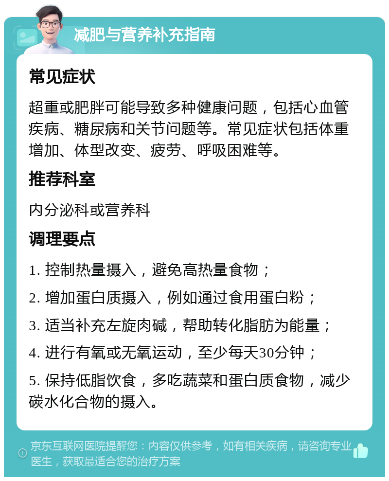 减肥与营养补充指南 常见症状 超重或肥胖可能导致多种健康问题，包括心血管疾病、糖尿病和关节问题等。常见症状包括体重增加、体型改变、疲劳、呼吸困难等。 推荐科室 内分泌科或营养科 调理要点 1. 控制热量摄入，避免高热量食物； 2. 增加蛋白质摄入，例如通过食用蛋白粉； 3. 适当补充左旋肉碱，帮助转化脂肪为能量； 4. 进行有氧或无氧运动，至少每天30分钟； 5. 保持低脂饮食，多吃蔬菜和蛋白质食物，减少碳水化合物的摄入。