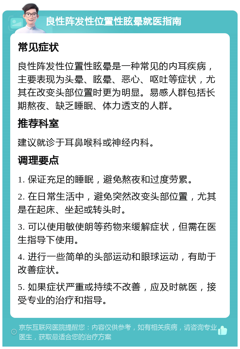 良性阵发性位置性眩晕就医指南 常见症状 良性阵发性位置性眩晕是一种常见的内耳疾病，主要表现为头晕、眩晕、恶心、呕吐等症状，尤其在改变头部位置时更为明显。易感人群包括长期熬夜、缺乏睡眠、体力透支的人群。 推荐科室 建议就诊于耳鼻喉科或神经内科。 调理要点 1. 保证充足的睡眠，避免熬夜和过度劳累。 2. 在日常生活中，避免突然改变头部位置，尤其是在起床、坐起或转头时。 3. 可以使用敏使朗等药物来缓解症状，但需在医生指导下使用。 4. 进行一些简单的头部运动和眼球运动，有助于改善症状。 5. 如果症状严重或持续不改善，应及时就医，接受专业的治疗和指导。