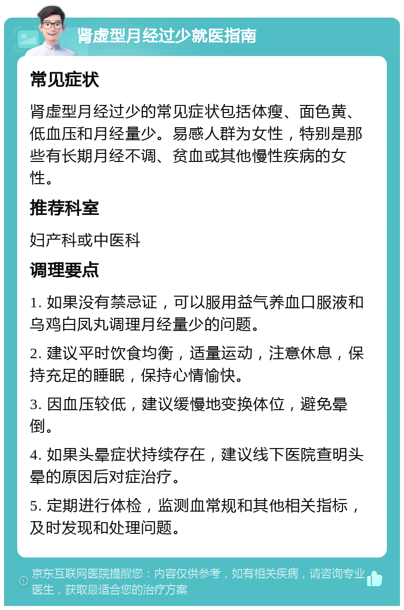 肾虚型月经过少就医指南 常见症状 肾虚型月经过少的常见症状包括体瘦、面色黄、低血压和月经量少。易感人群为女性，特别是那些有长期月经不调、贫血或其他慢性疾病的女性。 推荐科室 妇产科或中医科 调理要点 1. 如果没有禁忌证，可以服用益气养血口服液和乌鸡白凤丸调理月经量少的问题。 2. 建议平时饮食均衡，适量运动，注意休息，保持充足的睡眠，保持心情愉快。 3. 因血压较低，建议缓慢地变换体位，避免晕倒。 4. 如果头晕症状持续存在，建议线下医院查明头晕的原因后对症治疗。 5. 定期进行体检，监测血常规和其他相关指标，及时发现和处理问题。