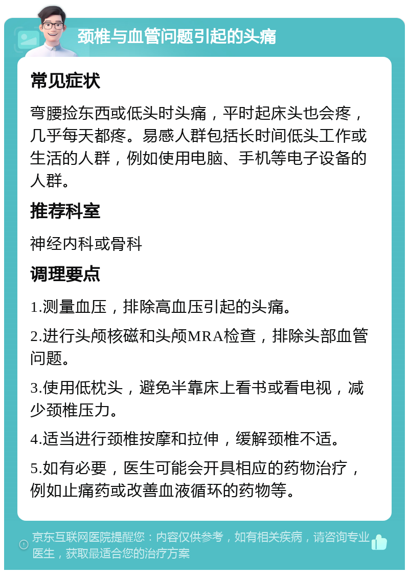 颈椎与血管问题引起的头痛 常见症状 弯腰捡东西或低头时头痛，平时起床头也会疼，几乎每天都疼。易感人群包括长时间低头工作或生活的人群，例如使用电脑、手机等电子设备的人群。 推荐科室 神经内科或骨科 调理要点 1.测量血压，排除高血压引起的头痛。 2.进行头颅核磁和头颅MRA检查，排除头部血管问题。 3.使用低枕头，避免半靠床上看书或看电视，减少颈椎压力。 4.适当进行颈椎按摩和拉伸，缓解颈椎不适。 5.如有必要，医生可能会开具相应的药物治疗，例如止痛药或改善血液循环的药物等。