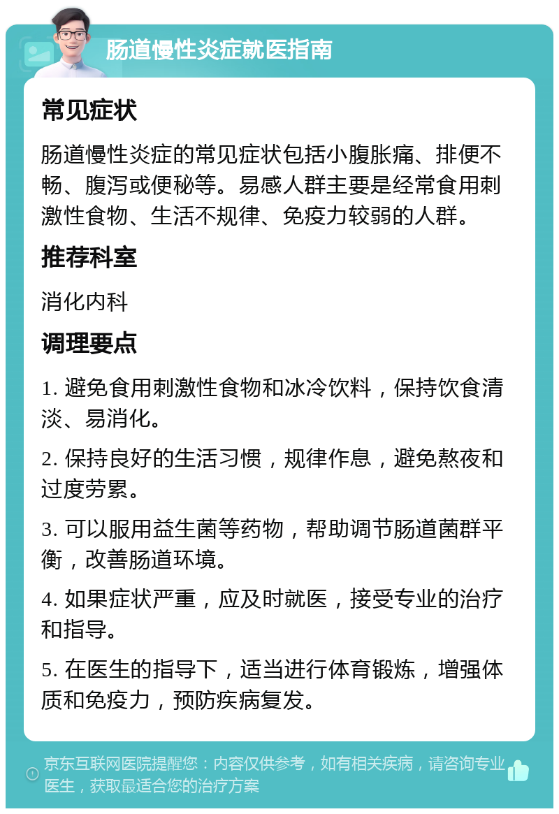 肠道慢性炎症就医指南 常见症状 肠道慢性炎症的常见症状包括小腹胀痛、排便不畅、腹泻或便秘等。易感人群主要是经常食用刺激性食物、生活不规律、免疫力较弱的人群。 推荐科室 消化内科 调理要点 1. 避免食用刺激性食物和冰冷饮料，保持饮食清淡、易消化。 2. 保持良好的生活习惯，规律作息，避免熬夜和过度劳累。 3. 可以服用益生菌等药物，帮助调节肠道菌群平衡，改善肠道环境。 4. 如果症状严重，应及时就医，接受专业的治疗和指导。 5. 在医生的指导下，适当进行体育锻炼，增强体质和免疫力，预防疾病复发。