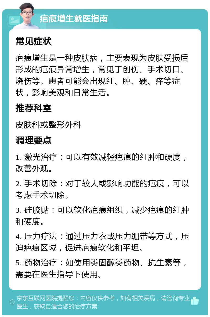 疤痕增生就医指南 常见症状 疤痕增生是一种皮肤病，主要表现为皮肤受损后形成的疤痕异常增生，常见于创伤、手术切口、烧伤等。患者可能会出现红、肿、硬、痒等症状，影响美观和日常生活。 推荐科室 皮肤科或整形外科 调理要点 1. 激光治疗：可以有效减轻疤痕的红肿和硬度，改善外观。 2. 手术切除：对于较大或影响功能的疤痕，可以考虑手术切除。 3. 硅胶贴：可以软化疤痕组织，减少疤痕的红肿和硬度。 4. 压力疗法：通过压力衣或压力绷带等方式，压迫疤痕区域，促进疤痕软化和平坦。 5. 药物治疗：如使用类固醇类药物、抗生素等，需要在医生指导下使用。